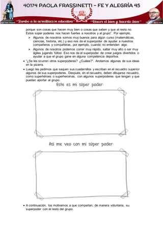 porque son cosas que hacen muy bien o cosas que saben y que el resto no.
Estos súper poderes nos hacen fuertes a nosotros y al grupo”. Por ejemplo,
 Algunos de nosotros somos muy buenos para algún curso (matemáticas,
ciencias, historia, etc.) y eso nos da el superpoder de ayudar a nuestros
compañeros y compañeras, por ejemplo, cuando no entienden algo.
 Algunos de nosotros podemos correr muy rápido, saltar muy alto o ser muy
ágiles jugando fútbol. Eso nos da el superpoder de crear juegos divertidos o
ayudar a que el grupo gane en alguna competencia deportiva.
 “¿Se les ocurren otros superpoderes? ¿Cuáles?”. Anotamos algunas de sus ideas
en la pizarra.
 Luego les pedimos que saquen sus cuadernillos y escriban en el recuadro superior
algunos de sus superpoderes. Después, en el recuadro, deben dibujarse recuadro,
como superhéroes o superheroínas, con algunos superpoderes que tengan y que
puedan aportar al grupo.
 A continuación, los motivamos a que compartan, de manera voluntaria, su
superpoder con el resto del grupo.
 