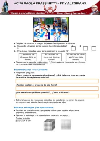  Después de observar la imagen responden las siguientes actividades:
a. Responde: ¿Cuántas zonas superan los mil matriculados? 4 3
5
b. Pinta lo que necesitas saber para responder la pregunta “C”
La cantidad de
cifras que tiene un
número.
La cantidad de
ceros que tiene un
número.
El valor de las cifras
que forman cada
número.
 Planteamos la pregunta problemática: “¿Cómo podemos representar en números
del cuadro de niños matriculados?”
Nos familiarizamos con el problema:
 Responden preguntas:
¿Cómo podemos representar el problema?, ¿Qué debemos tener en cuenta
para utilizar las regletas de colores?
¿Podrían explicar el problema de otra forma?
¿Han resuelto un problema parecido?, ¿Cómo lo hicieron?
 Sobre la base de las respuestas obtenidas los estudiantes se ponen de acuerdo
en su grupo para ejecutar la estrategia propuesta por ellos.
Búscanos estrategias y las representamos:
 Escriben los procedimientos que pueden utilizar para resolver el problema
propuesto anteriormente.
 Ejecutan la estrategia o el procedimiento acordado en equipo.
Posible solución:
SACHACA 1 100
 