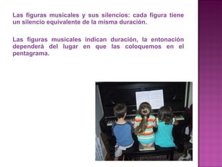 Las figuras musicales y sus silencios: cada figura tiene un silencio equivalente de la misma duración. Las figuras musicales indican duración, la entonación dependerá del lugar en que las coloquemos en el pentagrama.