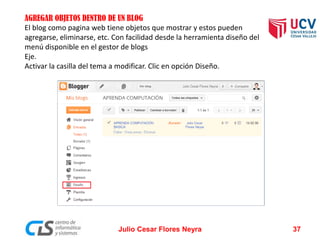 AGREGAR OBJETOS DENTRO DE UN BLOG
El blog como pagina web tiene objetos que mostrar y estos pueden
agregarse, eliminarse, etc. Con facilidad desde la herramienta diseño del
menú disponible en el gestor de blogs
Eje.
Activar la casilla del tema a modificar. Clic en opción Diseño.
Julio Cesar Flores Neyra 37
 