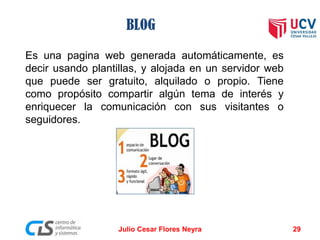 BLOG
Es una pagina web generada automáticamente, es
decir usando plantillas, y alojada en un servidor web
que puede ser gratuito, alquilado o propio. Tiene
como propósito compartir algún tema de interés y
enriquecer la comunicación con sus visitantes o
seguidores.
Julio Cesar Flores Neyra 29
 