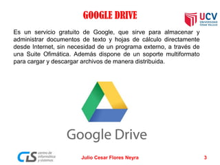 GOOGLE DRIVE
Es un servicio gratuito de Google, que sirve para almacenar y
administrar documentos de texto y hojas de cálculo directamente
desde Internet, sin necesidad de un programa externo, a través de
una Suite Ofimática. Además dispone de un soporte multiformato
para cargar y descargar archivos de manera distribuida.
Julio Cesar Flores Neyra 3
 