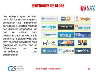 SERVIDORES DE BLOGS
Los equipos que permiten
controlar los recursos que se
comparten se denominan
servidores y existen muchos
con distintos propósitos. los
que se utilizan para
gestionar paginas web se le
denominar servidor web, etc.
Hay muchos servidores web
gratuitos en internet que se
diferencian por las
herramientas que
proporcionan.
Julio Cesar Flores Neyra 30
 
