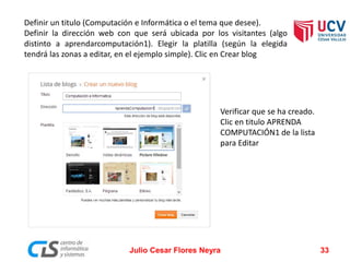 Definir un titulo (Computación e Informática o el tema que desee).
Definir la dirección web con que será ubicada por los visitantes (algo
distinto a aprendarcomputación1). Elegir la platilla (según la elegida
tendrá las zonas a editar, en el ejemplo simple). Clic en Crear blog
Julio Cesar Flores Neyra 33
Verificar que se ha creado.
Clic en titulo APRENDA
COMPUTACIÓN1 de la lista
para Editar
 