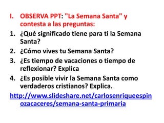 I. OBSERVA PPT: "La Semana Santa" y
contesta a las preguntas:
1. ¿Qué significado tiene para ti la Semana
Santa?
2. ¿Cómo vives tu Semana Santa?
3. ¿Es tiempo de vacaciones o tiempo de
reflexionar? Explica
4. ¿Es posible vivir la Semana Santa como
verdaderos cristianos? Explica.
http://www.slideshare.net/carlosenriqueespin
ozacaceres/semana-santa-primaria