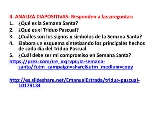 II. ANALIZA DIAPOSITIVAS: Responden a las preguntas:
1. ¿Qué es la Semana Santa?
2. ¿Qué es el Triduo Pascual?
3. ¿Cuáles son los signos y símbolos de la Semana Santa?
4. Elabora un esquema sintetizando los principales hechos
de cada día del Triduo Pascual
5. ¿Cuál debe ser mi compromiso en Semana Santa?
https://prezi.com/ire_vxjrvpil/la-semana-
santa/?utm_campaign=share&utm_medium=copy
http://es.slideshare.net/EmanuelEstrada/triduo-pascual-
10179134