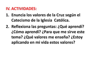 IV. ACTIVIDADES:
1. Enuncia los valores de la Cruz según el
Catecismo de la Iglesia Católica.
2. Reflexiona las preguntas: ¿Qué aprendí?
¿Cómo aprendí? ¿Para que me sirve este
tema? ¿Qué valores me enseña? ¿Estoy
aplicando en mi vida estos valores?