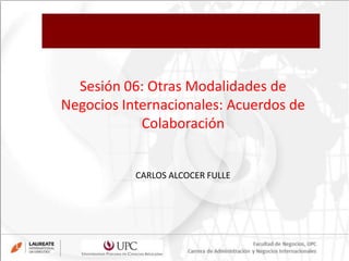 Sesión 06: Otras Modalidades de
Negocios Internacionales: Acuerdos de
Colaboración
CARLOS ALCOCER FULLE
 