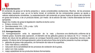 2.4. Estandarización
El contenido de grasa en la leche presenta a veces considerables oscilaciones. Muchos de los procesos
industriales requieren que, ya en la leche inicial, el contenido de los componentes grasos se ajuste a
valores relativamente constantes. La estandarización del contenido en grasa implica el ajuste del contenido
en grasa de la leche, o de un producto lácteo, por medio de la adición de nata o leche desnatada de forma
apropiada.
Según los niveles de grasa la legislación clasifica la leche como:
 Entera: mínimo 3,2%
 Semidesnatada: mín. 1,5% y máx. 1,8%
 Desnatada: máximo 0,3%.
2.5. Homogenización
La homogeneización evita la separación de la nata y favorece una distribución uniforme de la
materia grasa. Durante esta operación, el diámetro de los glóbulos grasos se reduce de 10 a 1 micras. El
efecto de rotura de los glóbulos grasos se consigue haciendo pasar la leche por pequeñas ranuras a alta
presión. El efecto de la homogeneización sobre la estructura física de la leche presenta muchas ventajas:
 glóbulos de grasa más pequeños, sin formación de nata en la superficie.
 color más blanco y atractivo.
 reducción de la sensibilidad de los procesos de oxidación de la grasa.
 sabor con más cuerpo.
 mejor estabilidad de los productos lácteos fermentados
 