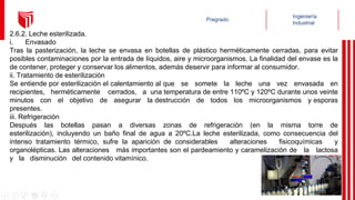2.6.2. Leche esterilizada.
i. Envasado
Tras la pasterización, la leche se envasa en botellas de plástico herméticamente cerradas, para evitar
posibles contaminaciones por la entrada de líquidos, aire y microorganismos. La finalidad del envase es la
de contener, proteger y conservar los alimentos, además deservir para informar al consumidor.
ii. Tratamiento de esterilización
Se entiende por esterilización el calentamiento al que se somete la leche una vez envasada en
recipientes, herméticamente cerrados, a una temperatura de entre 110ºC y 120ºC durante unos veinte
minutos con el objetivo de asegurar la destrucción de todos los microorganismos y esporas
presentes.
iii. Refrigeración
Después las botellas pasan a diversas zonas de refrigeración (en la misma torre de
esterilización), incluyendo un baño final de agua a 20ºC.La leche esterilizada, como consecuencia del
intenso tratamiento térmico, sufre la aparición de considerables alteraciones fisicoquímicas y
organolépticas. Las alteraciones más importantes son el pardeamiento y caramelización de la lactosa
y la disminución del contenido vitamínico.
 