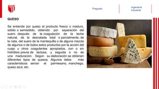 QUESO
Se entiende por queso el producto fresco o maduro,
sólido o semisólido, obtenido por separación del
suero después de la coagulación de la leche
natural, de la desnatada total o parcialmente, de
la nata, del suero de la mantequilla o de alguna mezcla
de algunos o de todos estos productos por la acción del
cuajo u otros coagulantes apropiados, con o sin
hidrólisis previa de lactosa, y seguida o no de
una maduración. Según su elaboración se obtienen
diferentes tipos de quesos. Algunos delos más
característicos serían el parmesano, manchego,
queso azul, etc.
 