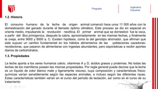 1.2. Historia
El consumo humano de la leche de origen animal comenzó hace unos 11 000 años con la
domesticación del ganado durante el llamado óptimo climático. Este proceso se dio en especial en
oriente medio, impulsando la revolución neolítica. El primer animal que se domesticó fue la vaca,
a partir del Bos primigenius, después la cabra, aproximadamente en las mismas fechas, y finalmente
la oveja, entre 9000 y 8000 a. C. Existen hipótesis, como la del genotipo ahorrador, que afirman que
este supuso un cambio fundamental en los hábitos alimentarios de las poblaciones cazadoras-
recolectoras, que pasaron de alimentarse con ingestas abundantes, pero esporádicas a recibir aportes
diarios de carbohidratos.
1.3. Propiedades
La leche aporta a los seres humanos calcio, vitaminas A y D, ácidos grasos y proteínas. No todas las
leches de los mamíferos poseen las mismas propiedades. Por regla general puede decirse que la leche
es un líquido de color blanco mate y ligeramente viscoso, cuya composición y características físico-
químicas varían sensiblemente según las especies animales, e incluso según las diferentes razas.
Estas características también varían en el curso del período de lactación, así como en el curso de su
tratamiento
 