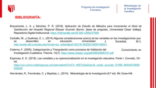 Metodología de
la Investigación
Científica
Programa de Investigación
Formativa
Sociedad, 8(1).
Conocimiento en
se desarrollan en educación. Universidad y
http://scielo.sld.cu/scielo.php?script=sci_arttext&pid=S2218-36202016000100021.
Cisterna, F. (2005). Categorización y Triangulación como procesos de Validación del
Investigación Cualitativa. Theoría, 14(7). https://www.redalyc.org/pdf/299/29900107.pdf
Espinoza, E. E. (2018). Las variables y su operacionalización en la investigación educativa. Parte I. Conrado, 39–
49.
https://ucv.primo.exlibrisgroup.com/permalink/51UCV_INST/p5e2np/cdi_scielo_journals_S1990_86442018000
500039
Hernández, R., Fernández, C. y Baptista, L. (2014). Metodología de la Investigación (6.ª ed). Mc Graw-Hill.
BIBLIOGRAFÍA:
Bracamonte, L. A. y Sánchez, P. R. (2018). Aplicación de Estudio de Métodos para incrementar el Nivel de
Satisfacción del Hospital Regional Eleazar Guzmán Barrón. [tesis de pregrado, Universidad César Vallejo].
Repositorio Digital Institucional. https://hdl.handle.net/20.500.12692/27569
Carballo, M., y Guelmes, E. L. (2014).Algunas consideraciones acerca de las variables en las investigaciones que
 