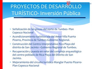  Señalización de las playas del norte de Tumbes- Plan
Copesco Nacional
 Acondicionamiento turístico Isla del Amor Villa Puerto
Pizarro, Provincia de Tumbes-Gobierno Regional.
 Construcción del Centro Interpretativo Rica Playa del
distrito de San Jacinto –Gobierno Regional de Tumbes.
 Recuperación y puesta en valor del complejo arqueológico
del centro poblado de Rica Playa del Distrito de San
Jacinto.
 Mejoramiento del circuito turístico Manglar Puerto Pizarro-
Plan Copesco Nacional
PROYECTOS DE DESARROLLO
TURÍSTICO- Inversión Pública
 