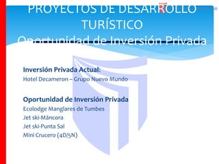 Inversión Privada Actual:
Hotel Decameron – Grupo Nuevo Mundo
Oportunidad de Inversión Privada
Ecolodge Manglares de Tumbes
Jet ski-Máncora
Jet ski-Punta Sal
Mini Crucero (4D/5N)
PROYECTOS DE DESARROLLO
TURÍSTICO
Oportunidad de Inversión Privada
 