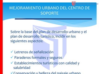 Sobre la base del plan de desarrollo urbano y el
plan de desarrollo turístico, incidir en los
siguientes aspectos:
 Letreros de señalización
 Paraderos formales y seguros
 Establecimientos turísticos con calidad y
salubridad
MEJORAMIENTO URBANO DEL CENTRO DE
SOPORTE
 