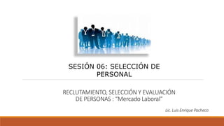 RECLUTAMIENTO, SELECCIÓN Y EVALUACIÓN
DE PERSONAS : “Mercado Laboral”
SESIÓN 06: SELECCIÓN DE
PERSONAL
Lic. Luis Enrique Pacheco
 