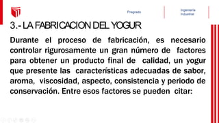 3.-LAFABRICACIONDELYOGUR
Durante el proceso de fabricación, es necesario
controlar rigurosamente un gran número de factores
para obtener un producto final de calidad, un yogur
que presente las características adecuadas de sabor,
aroma, viscosidad, aspecto, consistencia y periodo de
conservación. Entre esos factores se pueden citar:
 