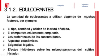 3.1.2.-EDULCORANTES
La cantidad de edulcorantes a utilizar, depende de muchos
factores, por ejemplo:
 El tipo, cantidad y acidez de la fruta añadida.
 El compuesto edulcorante empleado.
 Las preferencias de los consumidores.
 Aspectos económicos.
 Exigencias legales.
 Efectos inhibidores sobre los microorganismos del cultivo
iniciador.
 