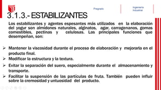 3.1.3.-ESTABILIZANTES
Los estabilizantes y agentes espesantes más utilizados en la elaboración
del yogur son almidones naturales, alginatos, agar, carragenanos, gomas
comestibles, pectinas y celulosas. Las principales funciones que
desempeñan, son:
 Mantener la viscosidad durante el proceso de elaboración y mejorarla en el
producto final.
 Modificar la estructura y la textura.
 Evitar la separación del suero, especialmente durante el almacenamiento y
transporte.
 Facilitar la suspensión de las partículas de fruta. También pueden influir
sobre la cremosidad y untuosidad del producto.
 
