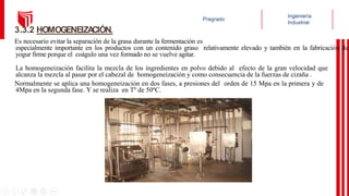 Es necesario evitar la separación de la grasa durante la fermentación es
especialmente importante en los productos con un contenido graso relativamente elevado y también en la fabricación de
yogur firme porque el coágulo una vez formado no se vuelve agitar.
La homogeneización facilita la mezcla de los ingredientes en polvo debido al efecto de la gran velocidad que
alcanza la mezcla al pasar por el cabezal de homogeneización y como consecuencia de la fuerzas de cizaña .
Normalmente se aplica una homogeneización en dos fases, a presiones del orden de 15 Mpa en la primera y de
4Mpa en la segunda fase. Y se realiza en Tº de 50ºC.
3.3.2 HOMOGENEIZA
CIÓN.
 