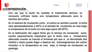 3.3.4REFRIGERACIÓN.
Una vez que la leche ha recibido el tratamiento térmico, es
necesario enfriarla hasta una temperatura adecuada para la
siembra del cultivo.
En el sistema de incubación corta , el cultivo se siembra cuando la leche
esta aproximadamente a 42ºC; si el periodo de incubación es mas largo,
la temperatura de la leche es mas baja (aprox.30-32ºC).
En la fabricación del yogurt firme por la técnica de incubación corta,
resulta especialmente importante que la leche este a temperatura
adecuada cuando se inocula el fermento por que si es demasiado alta
inhibirá y hasta puede llegar a destruir los microorganismos del cultivo
iniciador; si la temperatura es muy baja, el tiempo de incubación se
prolonga.
 