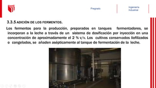 3.3.5 ADICIÓN DE LOS FERMENTOS.
Los fermentos para la producción, preparados en tanques fermentadores, se
incorporan a la leche a través de un sistema de dosificación por inyección en una
concentración de aproximadamente el 2 % v/v. Los cultivos conservados liofilizados
o congelados, se añaden asépticamente al tanque de fermentación de la leche.
 