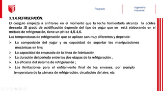3.3.6.REFRIGERA
CIÓN.
El coágulo empieza a enfriarse en el momento que la leche fermentada alcanza la acides
deseada .El grado de acidificación depende del tipo de yogur que se está elaborando en el
método de refrigeración, tiene un pH de 4,5-4,6.
Las temperaturas de refrigeración que se aplican son muy diferentes y depende:
 La composición del yogur y su capacidad de soportar las manipulaciones
mecánicas en frío;
 La capacidad de envasado de la línea de fabricación
 La duración del periodo entre las dos etapas de la refrigeración ,
 La eficacia del sistema de refrigeración ;
 Las limitaciones para el enfriamiento final de los envases, por ejemplo
temperatura de la cámara de refrigeración, circulación del aire, etc
 