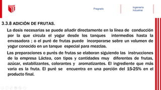 3.3.8 ADICIÓN DE FRUTAS.
La dosis necesarias se puede añadir directamente en la línea de conducción
por la que circula el yogur desde los tanques intermedios hasta la
envasadora ; o el puré de frutas puede incorporarse sobre un volumen de
yogur conocido en un tanque especial para mezclas.
Las preparaciones o purés de frutas se elaboran siguiendo las instrucciones
de la empresa Láctea, con tipos y cantidades muy diferentes de frutas,
azúcar, estabilizantes, colorantes y aromatizantes. El ingrediente que más
varia es la fruta. El puré se encuentra en una porción del 15-25% en el
producto final.
 