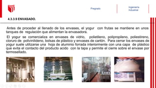 Antes de proceder al llenado de los envases, el yogur con frutas se mantiene en unos
tanques de regulación que alimentan la envasadora.
El yogur se comercializa en envases de vidrio, polietileno, polipropileno, poliestireno,
cloruro de polivinilideno, bolsas de plástico y envases de cartón. Para cerrar los envases de
yogur suele utilizarse una hoja de aluminio forrada interiormente con una capa de plástico
que evita el contacto del producto acido con la tapa y permite el cierre sobre el envase por
termosellado.
4.3.3.9 ENVASADO.
 