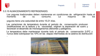 3.3.10 ALMACENAMIENTO REFRIGERADO.
Los yogures tradicionales deben mantenerse en condiciones de refrigeración hasta el
momento de su consumo. La mayoría de los
yogures tiene una caducidad de entre 15-21 días.
Las variaciones de temperatura durante el periodo de conservación producen
modificaciones en la textura y la viscosidad, originan la separación de suero y
favorecen el desarrollo de microorganismos alterantes y patógenos..
La temperatura debe mantenerse durante todo el periodo de conservación 2-5ºC y
nunca debe sobrepasar los 10ºC en las etapas intermedias de la cadena de distribución
.
 