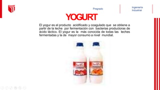 YOGURT
El yogur es el producto acidificado y coagulado que se obtiene a
partir de la leche por fermentación con bacterias productoras de
ácido láctico. El yogur es la más conocida de todas las leches
fermentadas y la de mayor consumo a nivel mundial.
 