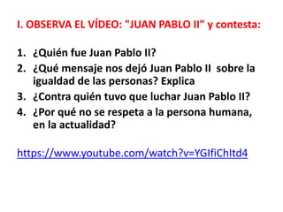 I. OBSERVA EL VÍDEO: "JUAN PABLO II" y contesta:
1. ¿Quién fue Juan Pablo II?
2. ¿Qué mensaje nos dejó Juan Pablo II sobre la
igualdad de las personas? Explica
3. ¿Contra quién tuvo que luchar Juan Pablo II?
4. ¿Por qué no se respeta a la persona humana,
en la actualidad?
https://www.youtube.com/watch?v=YGIfiChItd4
 