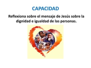 CAPACIDAD
Reflexiona sobre el mensaje de Jesús sobre la
dignidad e igualdad de las personas.
 