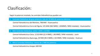 Clasificación:
Según la potencia instalada, las centrales hidroeléctricas pueden ser:
1. Centrales hidráulicas de gran potencia: más de 10 MW de potencia eléctrica.
2. Mini Centrales hidráulicas: entre 1 MW y 10 MW.
3. Micro Centrales hidráulicas: menos de 1 MW de potencia.
Central hidroeléctrica del Mantaro, 798 MW - Huancavelica
Central hidroeléctrica Cerro del Águila, 525 MW (962 MM$, 1.83MM$ / MW instalado) - Huancavelica
Central hidroeléctrica Colca, 12.05 MW (22.4 MM$, 1.86 MM$ / MW instalado) - Junín
Central hidroeléctrica Ayanunga, 20 MW (48.3 MM$, 2.42 MM$ / MW instalado) - Huánuco
Central hidroeléctrica Gorgor, 600 KW
16
 