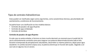 Estas pueden ser clasificadas según varios argumentos, como características técnicas, peculiaridades del
asentamiento y condiciones de funcionamiento.
Tipos de centrales hidroeléctricas
Se podría hacer una clasificación en tres modelos básicos:
• Centrales de pasada o de agua fluyente
• Centrales de agua embalsada
• Centrales de bombeo
Centrales de pasada o de agua fluyente:
En este caso no existe embalse, el terreno no tiene mucho desnivel y es necesario que el caudal del río
sea lo suficientemente constante como para asegurar una potencia determinada durante todo el año.
Durante la temporada de precipitaciones abundantes, desarrollan su máxima potencia y dejan pasar agua
excedente. En cambio durante la época seca, la potencia disminuye en función del caudal , llegando a ser
casi nulo en algunos ríos en verano.
17
 