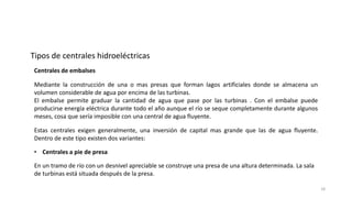 Mediante la construcción de una o mas presas que forman lagos artificiales donde se almacena un
volumen considerable de agua por encima de las turbinas.
El embalse permite graduar la cantidad de agua que pase por las turbinas . Con el embalse puede
producirse energía eléctrica durante todo el año aunque el río se seque completamente durante algunos
meses, cosa que sería imposible con una central de agua fluyente.
Estas centrales exigen generalmente, una inversión de capital mas grande que las de agua fluyente.
Dentro de este tipo existen dos variantes:
Centrales de embalses
• Centrales a pie de presa
En un tramo de río con un desnivel apreciable se construye una presa de una altura determinada. La sala
de turbinas está situada después de la presa.
Tipos de centrales hidroeléctricas
18
 