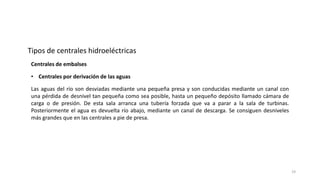 • Centrales por derivación de las aguas
Las aguas del río son desviadas mediante una pequeña presa y son conducidas mediante un canal con
una pérdida de desnivel tan pequeña como sea posible, hasta un pequeño depósito llamado cámara de
carga o de presión. De esta sala arranca una tubería forzada que va a parar a la sala de turbinas.
Posteriormente el agua es devuelta río abajo, mediante un canal de descarga. Se consiguen desniveles
más grandes que en las centrales a pie de presa.
Tipos de centrales hidroeléctricas
Centrales de embalses
19
 