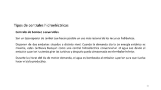 Centrales de bombeo o reversibles
Son un tipo especial de central que hacen posible un uso más racional de los recursos hidráulicos.
Disponen de dos embalses situados a distinto nivel. Cuando la demanda diaria de energía eléctrica es
máxima, estas centrales trabajan como una central hidroeléctrica convencional: el agua cae desde el
embalse superior haciendo girar las turbinas y después queda almacenada en el embalse inferior.
Durante las horas del día de menor demanda, el agua es bombeada al embalse superior para que vuelva
hacer el ciclo productivo.
Tipos de centrales hidroeléctricas
20
 