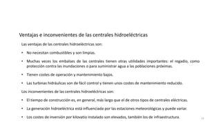 Las ventajas de las centrales hidroeléctricas son:
• No necesitan combustibles y son limpias.
• Muchas veces los embalses de las centrales tienen otras utilidades importantes: el regadío, como
protección contra las inundaciones o para suministrar agua a las poblaciones próximas.
• Tienen costes de operación y mantenimiento bajos.
Ventajas e inconvenientes de las centrales hidroeléctricas
• Las turbinas hidráulicas son de fácil control y tienen unos costes de mantenimiento reducido.
Los inconvenientes de las centrales hidroeléctricas son:
• El tiempo de construcción es, en general, más largo que el de otros tipos de centrales eléctricas.
• La generación hidroeléctrica está influenciada por las estaciones meteorológicas y puede variar.
• Los costes de inversión por kilovatio instalado son elevados, también los de infraestructura. 21
 