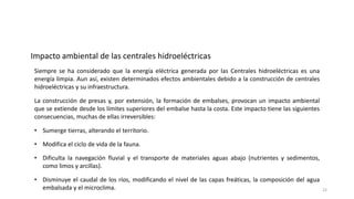 Siempre se ha considerado que la energía eléctrica generada por las Centrales hidroeléctricas es una
energía limpia. Aun así, existen determinados efectos ambientales debido a la construcción de centrales
hidroeléctricas y su infraestructura.
La construcción de presas y, por extensión, la formación de embalses, provocan un impacto ambiental
que se extiende desde los límites superiores del embalse hasta la costa. Este impacto tiene las siguientes
consecuencias, muchas de ellas irreversibles:
• Sumerge tierras, alterando el territorio.
Impacto ambiental de las centrales hidroeléctricas
• Modifica el ciclo de vida de la fauna.
• Dificulta la navegación fluvial y el transporte de materiales aguas abajo (nutrientes y sedimentos,
como limos y arcillas).
• Disminuye el caudal de los ríos, modificando el nivel de las capas freáticas, la composición del agua
embalsada y el microclima. 22
 