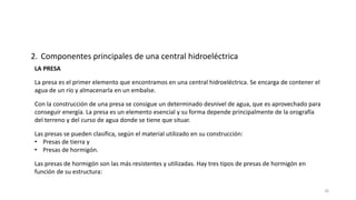 LA PRESA
La presa es el primer elemento que encontramos en una central hidroeléctrica. Se encarga de contener el
agua de un río y almacenarla en un embalse.
2. Componentes principales de una central hidroeléctrica
Con la construcción de una presa se consigue un determinado desnivel de agua, que es aprovechado para
conseguir energía. La presa es un elemento esencial y su forma depende principalmente de la orografía
del terreno y del curso de agua donde se tiene que situar.
Las presas se pueden clasifica, según el material utilizado en su construcción:
• Presas de tierra y
• Presas de hormigón.
Las presas de hormigón son las más resistentes y utilizadas. Hay tres tipos de presas de hormigón en
función de su estructura:
26
 