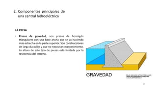 LA PRESA
• Presas de gravedad, son presas de hormigón
triangulares con una base ancha que se va haciendo
más estrecha en la parte superior. Son construcciones
de larga duración y que no necesitan mantenimiento.
La altura de este tipo de presas está limitada por la
resistencia del terreno.
2. Componentes principales de
una central hidroeléctrica
27
 