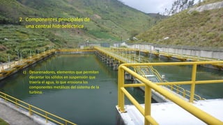 2. Componentes principales de
una central hidroeléctrica
c) Desarenadores, elementos que permiten
decantar los sólidos en suspensión que
traería el agua, lo que erosiona los
componentes metálicos del sistema de la
turbina.
32
 