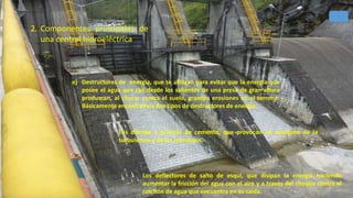 e) Destructores de energía, que se utilizan para evitar que la energía que
posee el agua que cae desde los salientes de una presa de gran altura
produzcan, al chocar contra el suelo, grandes erosiones en el terreno.
Básicamente encontramos dos tipos de destructores de energía:
Los dientes o prismas de cemento, que provocan un aumento de la
turbulencia y de los remolinos.
Los deflectores de salto de esquí, que disipan la energía haciendo
aumentar la fricción del agua con el aire y a través del choque contra el
colchón de agua que encuentra en su caída.
2. Componentes principales de
una central hidroeléctrica
35
 