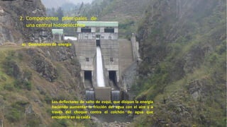 e) Destructores de energía
Los deflectores de salto de esquí, que disipan la energía
haciendo aumentar la fricción del agua con el aire y a
través del choque contra el colchón de agua que
encuentra en su caída.
2. Componentes principales de
una central hidroeléctrica
37
 