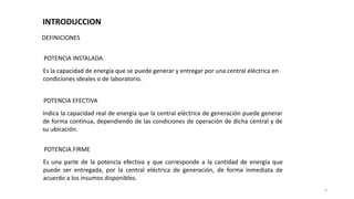 DEFINICIONES
POTENCIA INSTALADA
Es la capacidad de energía que se puede generar y entregar por una central eléctrica en
condiciones ideales o de laboratorio.
POTENCIA EFECTIVA
Indica la capacidad real de energía que la central eléctrica de generación puede generar
de forma continua, dependiendo de las condiciones de operación de dicha central y de
su ubicación.
POTENCIA FIRME
Es una parte de la potencia efectiva y que corresponde a la cantidad de energía que
puede ser entregada, por la central eléctrica de generación, de forma inmediata de
acuerdo a los insumos disponibles.
4
INTRODUCCION
 
