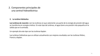 2. La turbina hidráulica
Un ejemplo de este tipo son las turbinas Kaplan.
Las turbinas hidráulicas que se utilizan actualmente con mejores resultados son las turbinas Pelton,
Francis y Kaplan.
Las turbinas de reacción: son las turbinas en que solamente una parte de la energía de presión del agua
se transforma en energía cinética. En este tipo de turbinas, el agua tiene una presión más pequeña en la
salida que en la entrada.
2. Componentes principales de
una central hidroeléctrica
41
 