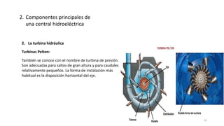 2. La turbina hidráulica
Turbinas Pelton:
También se conoce con el nombre de turbina de presión.
Son adecuadas para saltos de gran altura y para caudales
relativamente pequeños. La forma de instalación más
habitual es la disposición horizontal del eje.
2. Componentes principales de
una central hidroeléctrica
42
 