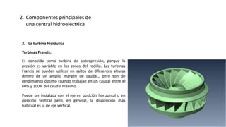2. La turbina hidráulica
Turbinas Francis:
Es conocida como turbina de sobrepresión, porque la
presión es variable en las zonas del rodillo. Las turbinas
Francis se pueden utilizar en saltos de diferentes alturas
dentro de un amplio margen de caudal., pero son de
rendimiento óptimo cuando trabajan en un caudal entre el
60% y 100% del caudal máximo.
Puede ser instalada con el eje en posición horizontal o en
posición vertical pero, en general, la disposición más
habitual es la de eje vertical.
2. Componentes principales de
una central hidroeléctrica
43
 
